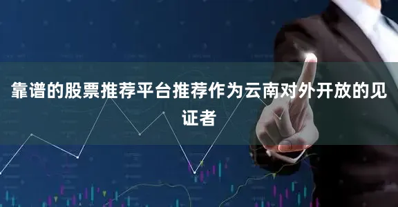 靠谱的股票推荐平台推荐作为云南对外开放的见证者