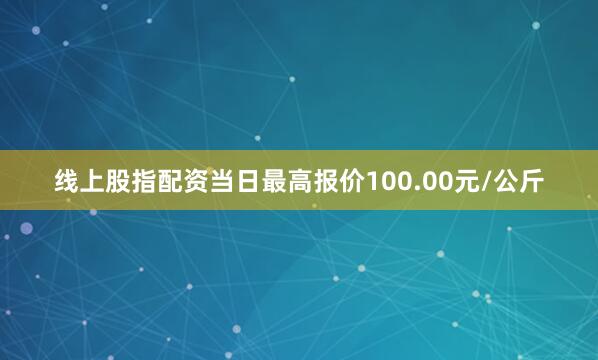线上股指配资当日最高报价100.00元/公斤