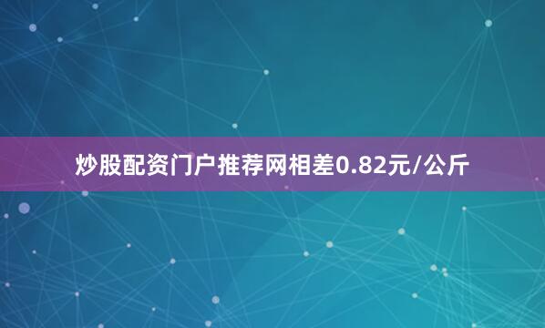 炒股配资门户推荐网相差0.82元/公斤