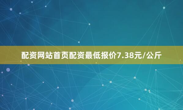 配资网站首页配资最低报价7.38元/公斤