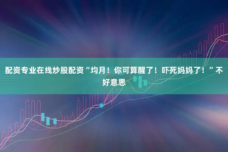 配资专业在线炒股配资“均月！你可算醒了！吓死妈妈了！”不好意思