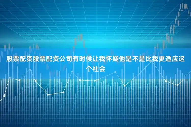 股票配资股票配资公司有时候让我怀疑他是不是比我更适应这个社会