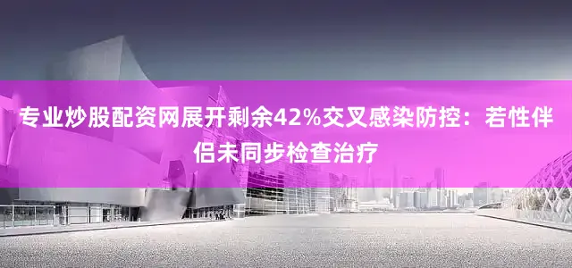 专业炒股配资网展开剩余42%交叉感染防控：若性伴侣未同步检查治疗