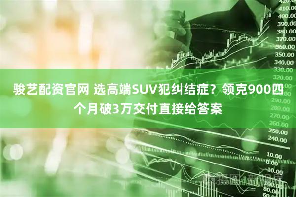 骏艺配资官网 选高端SUV犯纠结症？领克900四个月破3万交付直接给答案