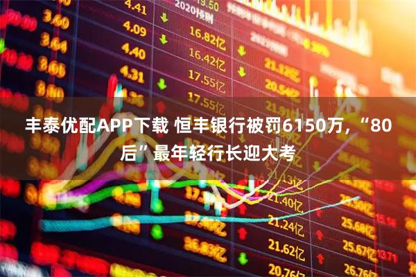 丰泰优配APP下载 恒丰银行被罚6150万, “80后”最年轻行长迎大考
