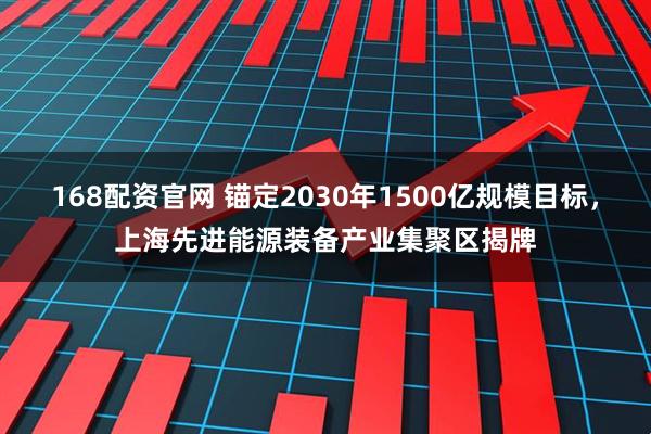 168配资官网 锚定2030年1500亿规模目标，上海先进能源装备产业集聚区揭牌
