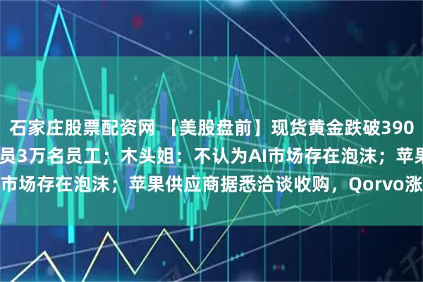石家庄股票配资网 【美股盘前】现货黄金跌破3900美元/盎司;亚马逊将裁员3万名员工;木头姐:不认为AI市场存在泡沫;苹果供应商据悉洽谈收购,Qorvo涨超10%