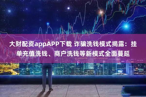 大财配资appAPP下载 诈骗洗钱模式揭露：挂单充值洗钱、商户洗钱等新模式全面蔓延