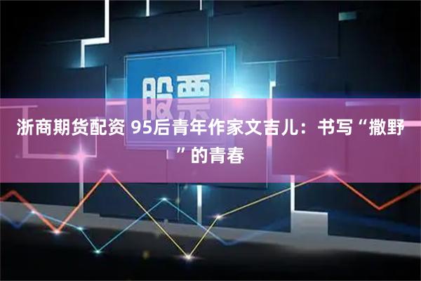 浙商期货配资 95后青年作家文吉儿:书写“撒野”的青春
