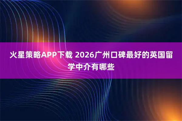 火星策略APP下载 2026广州口碑最好的英国留学中介有哪些