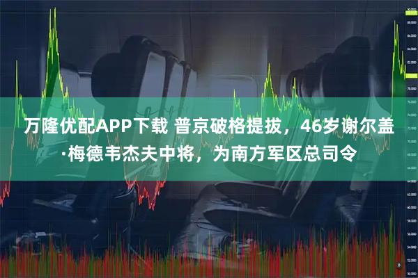 万隆优配APP下载 普京破格提拔，46岁谢尔盖·梅德韦杰夫中将，为南方军区总司令