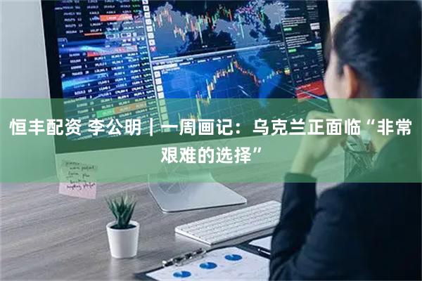 恒丰配资 李公明｜一周画记：乌克兰正面临“非常艰难的选择”