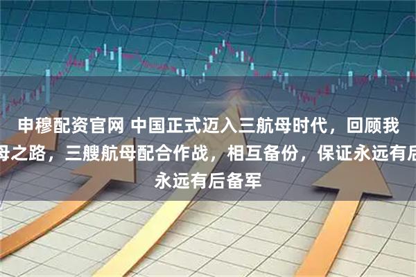 申穆配资官网 中国正式迈入三航母时代，回顾我国航母之路，三艘航母配合作战，相互备份，保证永远有后备军