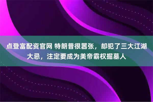 点登富配资官网 特朗普很嚣张，却犯了三大江湖大忌，注定要成为美帝霸权掘墓人