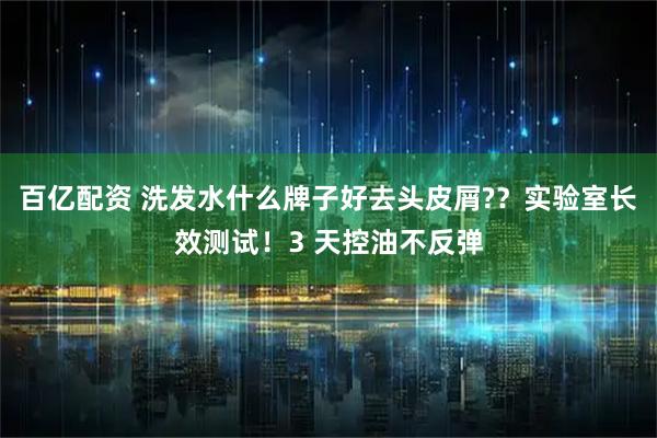 百亿配资 洗发水什么牌子好去头皮屑??实验室长效测试!3 天控油不反弹