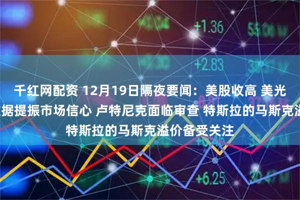 千红网配资 12月19日隔夜要闻:美股收高 美光财报与CPI数据提振市场信心 卢特尼克面临审查 特斯拉的马斯克溢价备受关注