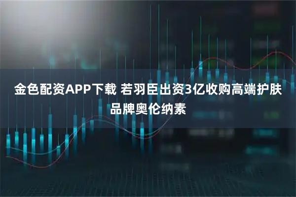 金色配资APP下载 若羽臣出资3亿收购高端护肤品牌奥伦纳素