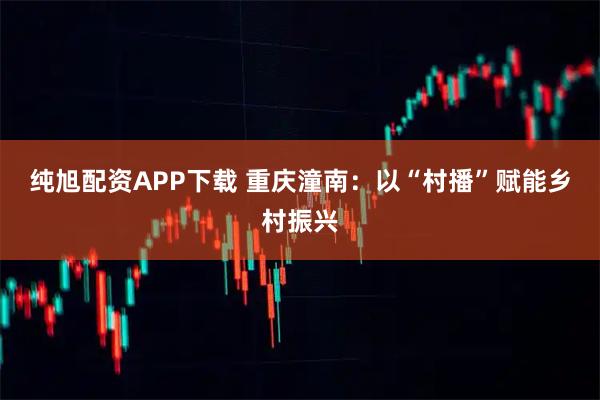 纯旭配资APP下载 重庆潼南:以“村播”赋能乡村振兴