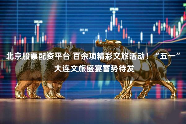 北京股票配资平台 百余项精彩文旅活动！“五一” 大连文旅盛宴蓄势待发