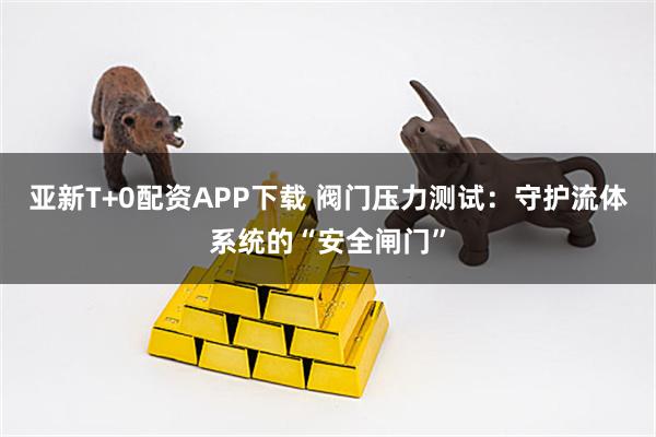 亚新T+0配资APP下载 阀门压力测试：守护流体系统的“安全闸门”