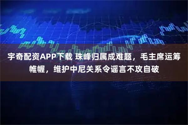 宇奇配资APP下载 珠峰归属成难题，毛主席运筹帷幄，维护中尼关系令谣言不攻自破