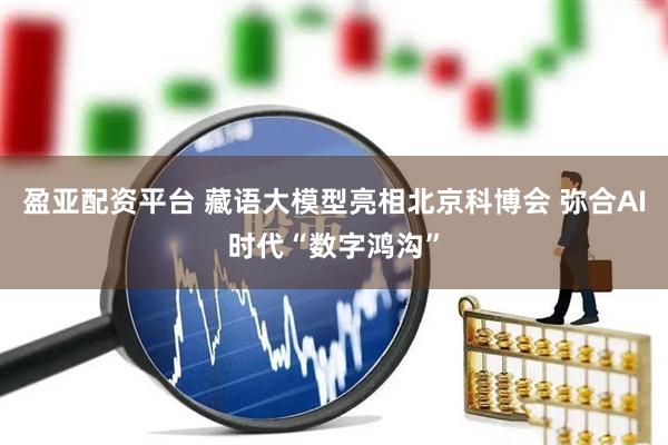 盈亚配资平台 藏语大模型亮相北京科博会 弥合AI时代“数字鸿沟”