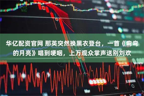 华亿配资官网 那英突然换黑衣登台，一首《弯弯的月亮》唱到哽咽，上万观众掌声送别刘欢